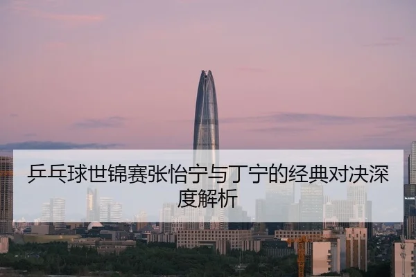 乒乓球世锦赛张怡宁与丁宁的经典对决深度解析